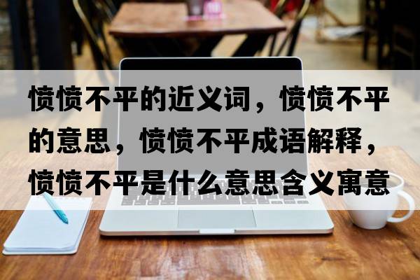 憤憤不平的近義詞，憤憤不平的意思，憤憤不平成語解釋，憤憤不平是什么意思含義寓意