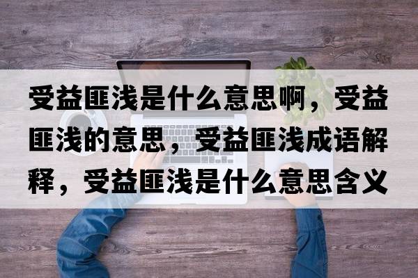 受益匪淺是什么意思啊，受益匪淺的意思，受益匪淺成語解釋，受益匪淺是什么意思含義寓意