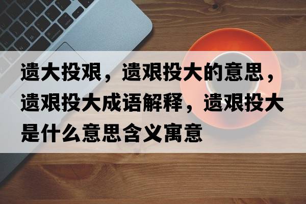 遺大投艱，遺艱投大的意思，遺艱投大成語解釋，遺艱投大是什么意思含義寓意