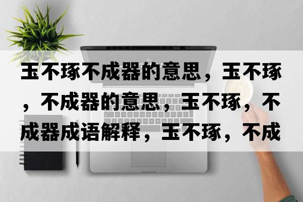 玉不琢不成器的意思，玉不琢，不成器的意思，玉不琢，不成器成語解釋，玉不琢，不成器是什么意思含義寓意