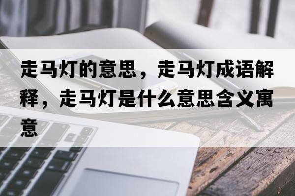 走馬燈的意思，走馬燈成語解釋，走馬燈是什么意思含義寓意