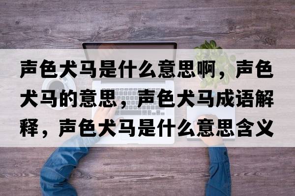 聲色犬馬是什么意思啊，聲色犬馬的意思，聲色犬馬成語解釋，聲色犬馬是什么意思含義寓意