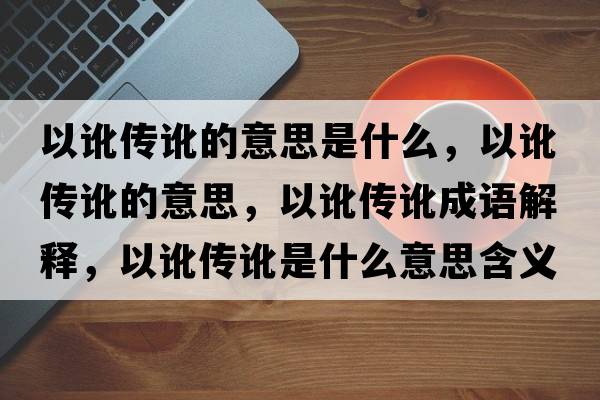 以訛傳訛的意思是什么，以訛傳訛的意思，以訛傳訛成語解釋，以訛傳訛是什么意思含義寓意