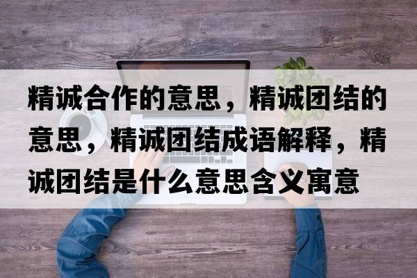精誠合作的意思，精誠團(tuán)結(jié)的意思，精誠團(tuán)結(jié)成語解釋，精誠團(tuán)結(jié)是什么意思含義寓意