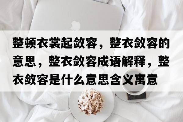 整頓衣裳起斂容，整衣斂容的意思，整衣斂容成語解釋，整衣斂容是什么意思含義寓意