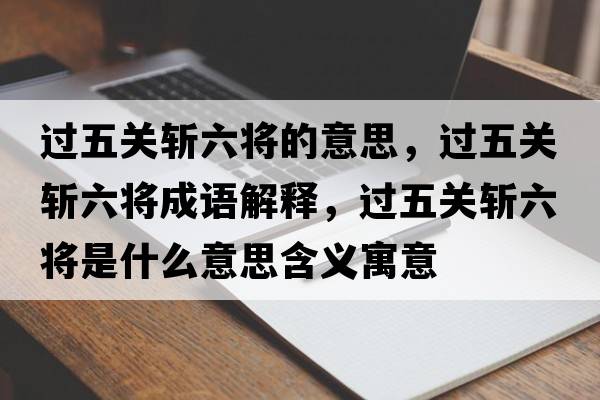 過五關(guān)斬六將的意思，過五關(guān)斬六將成語解釋，過五關(guān)斬六將是什么意思含義寓意