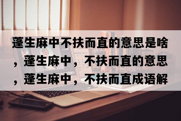 蓬生麻中不扶而直的意思是啥，蓬生麻中，不扶而直的意思，蓬生麻中，不扶而直成語解釋，蓬生麻中，不扶而直是什么意思含義寓意