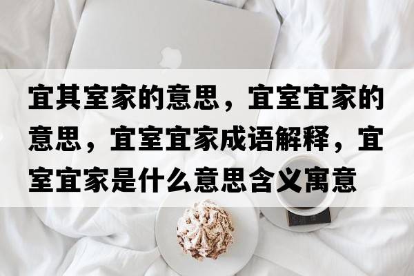 宜其室家的意思，宜室宜家的意思，宜室宜家成語解釋，宜室宜家是什么意思含義寓意