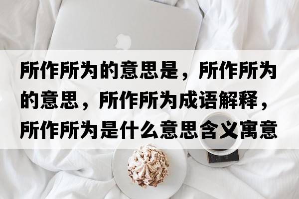 所作所為的意思是，所作所為的意思，所作所為成語解釋，所作所為是什么意思含義寓意