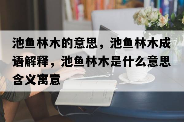 池魚(yú)林木的意思，池魚(yú)林木成語(yǔ)解釋?zhuān)佤~(yú)林木是什么意思含義寓意