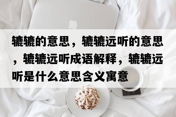 轆轆的意思，轆轆遠(yuǎn)聽的意思，轆轆遠(yuǎn)聽成語解釋，轆轆遠(yuǎn)聽是什么意思含義寓意