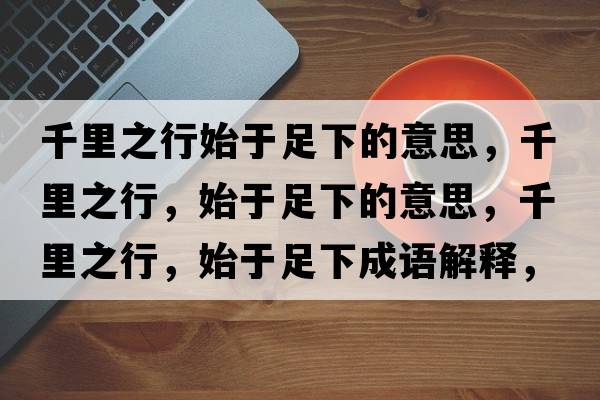 千里之行始于足下的意思，千里之行，始于足下的意思，千里之行，始于足下成語解釋，千里之行，始于足下是什么意思含義寓意