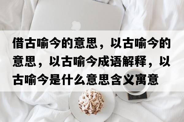 借古喻今的意思，以古喻今的意思，以古喻今成語解釋，以古喻今是什么意思含義寓意