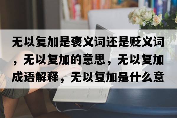 無(wú)以復(fù)加是褒義詞還是貶義詞，無(wú)以復(fù)加的意思，無(wú)以復(fù)加成語(yǔ)解釋，無(wú)以復(fù)加是什么意思含義寓意
