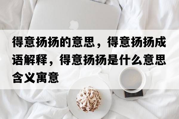 得意揚(yáng)揚(yáng)的意思，得意揚(yáng)揚(yáng)成語解釋，得意揚(yáng)揚(yáng)是什么意思含義寓意