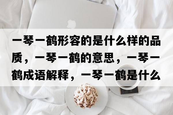 一琴一鶴形容的是什么樣的品質(zhì)，一琴一鶴的意思，一琴一鶴成語解釋，一琴一鶴是什么意思含義寓意