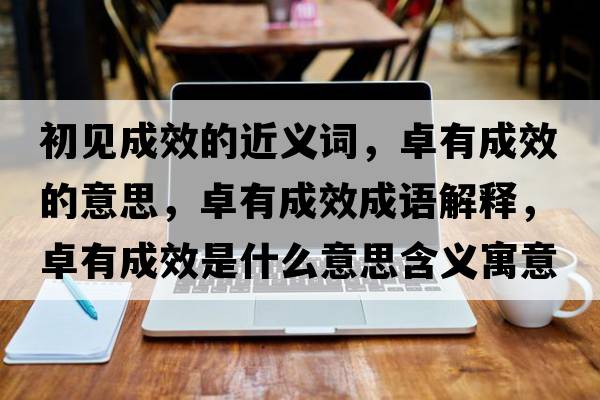 初見(jiàn)成效的近義詞，卓有成效的意思，卓有成效成語(yǔ)解釋，卓有成效是什么意思含義寓意