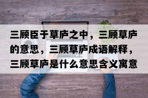 三顧臣于草廬之中，三顧草廬的意思，三顧草廬成語解釋，三顧草廬是什么意思含義寓意