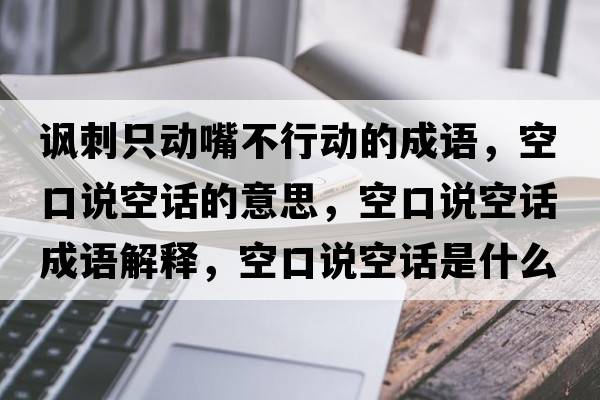 諷刺只動嘴不行動的成語，空口說空話的意思，空口說空話成語解釋，空口說空話是什么意思含義寓意