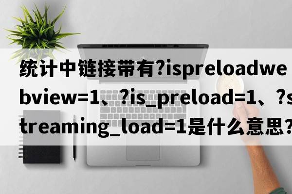 統(tǒng)計(jì)中鏈接帶有?isPreloadWebView=1、?is_preload=1、?streaming_load=1是什么意思？