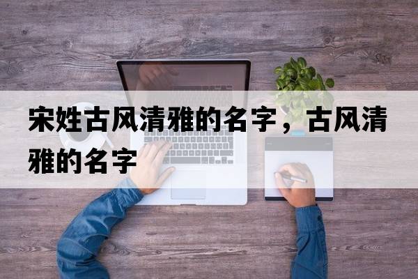 宋姓古風(fēng)清雅的名字，古風(fēng)清雅的名字