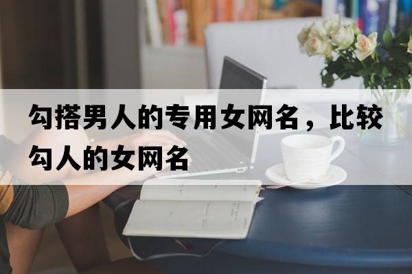 勾搭男人的專用女網(wǎng)名，比較勾人的女網(wǎng)名