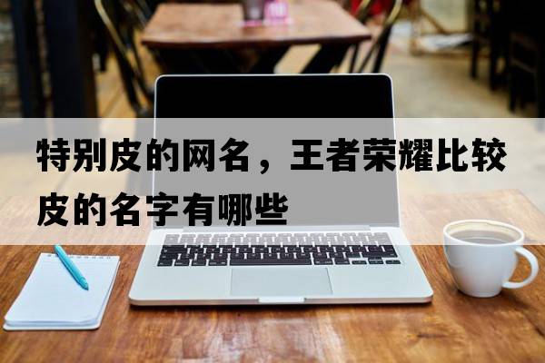 特別皮的網名，王者榮耀比較皮的名字有哪些