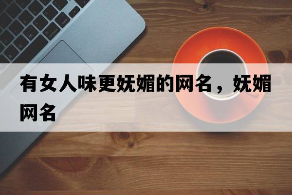 有女人味更嫵媚的網(wǎng)名，嫵媚網(wǎng)名
