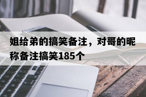 姐給弟的搞笑備注，對哥的昵稱備注搞笑185個