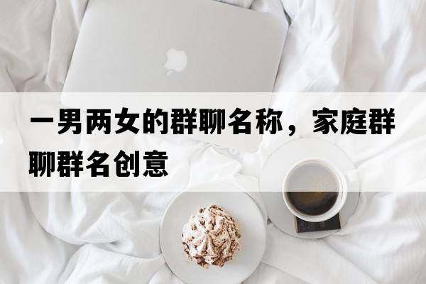一男兩女的群聊名稱，家庭群聊群名創(chuàng)意