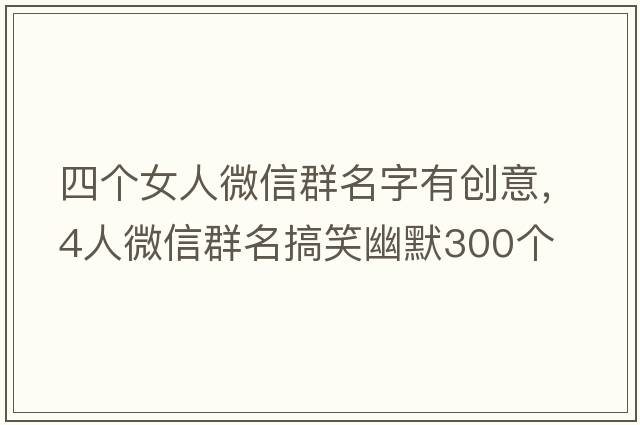 四個(gè)女人微信群名字有創(chuàng)意，4人微信群名搞笑幽默300個(gè)
