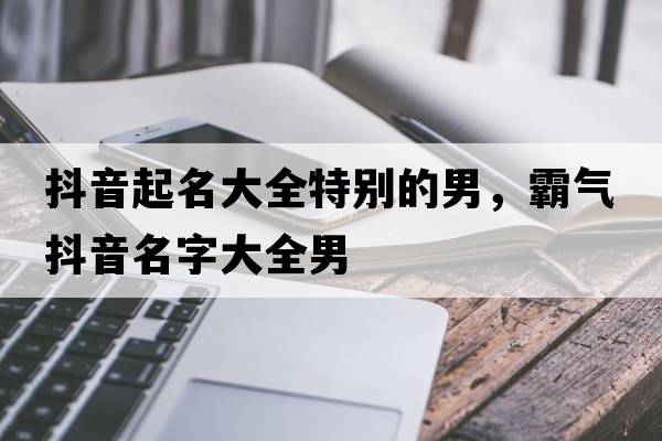 抖音起名大全特別的男，霸氣抖音名字大全男