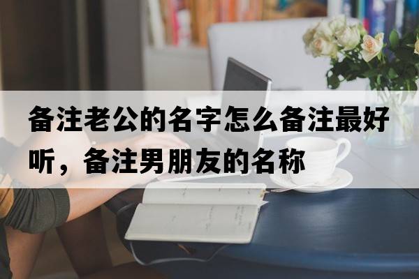 備注老公的名字怎么備注最好聽(tīng)，備注男朋友的名稱