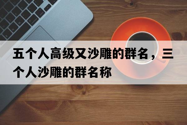 五個人高級又沙雕的群名，三個人沙雕的群名稱