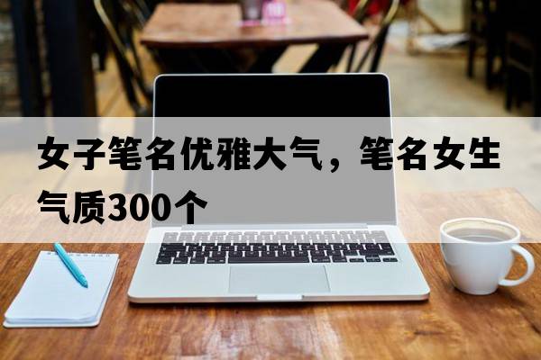 女子筆名優(yōu)雅大氣，筆名女生氣質(zhì)300個