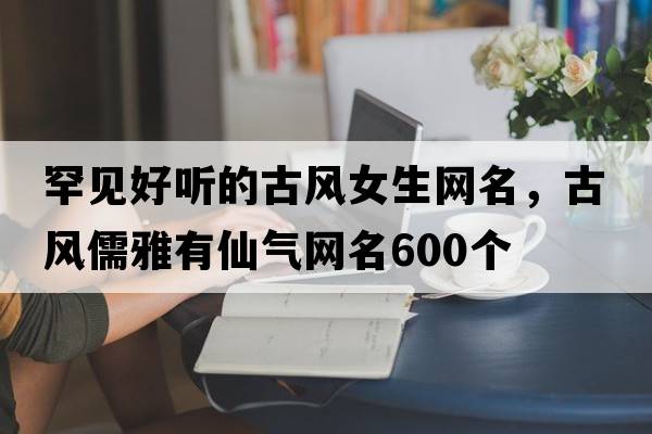 罕見好聽的古風(fēng)女生網(wǎng)名，古風(fēng)儒雅有仙氣網(wǎng)名600個(gè)