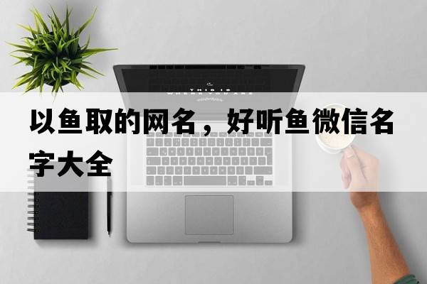 以魚取的網(wǎng)名，好聽魚微信名字大全