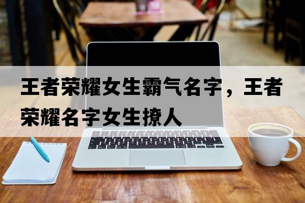 王者榮耀女生霸氣名字，王者榮耀名字女生撩人