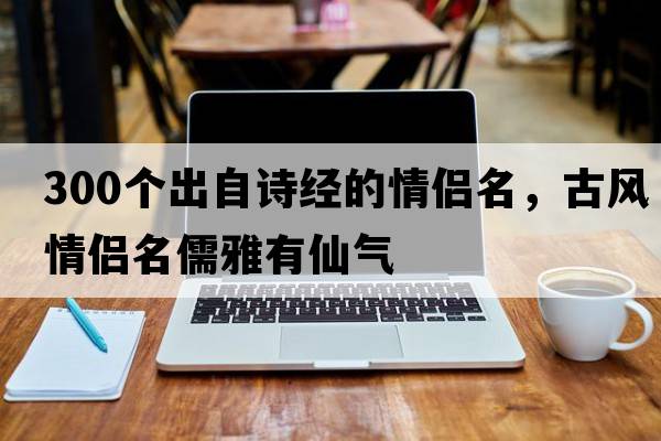 300個出自詩經(jīng)的情侶名，古風(fēng)情侶名儒雅有仙氣