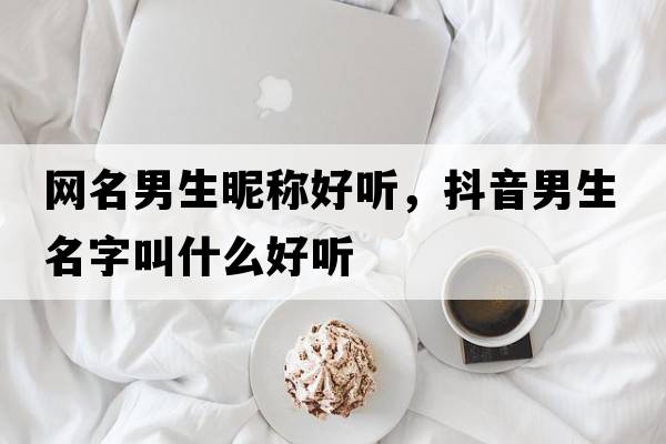 網(wǎng)名男生昵稱好聽(tīng)，抖音男生名字叫什么好聽(tīng)