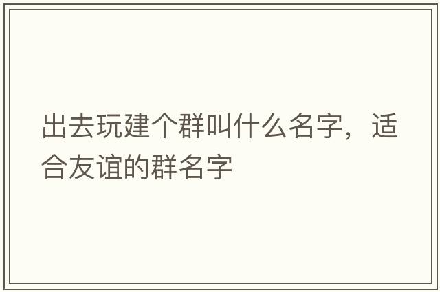 出去玩建個群叫什么名字，適合友誼的群名字
