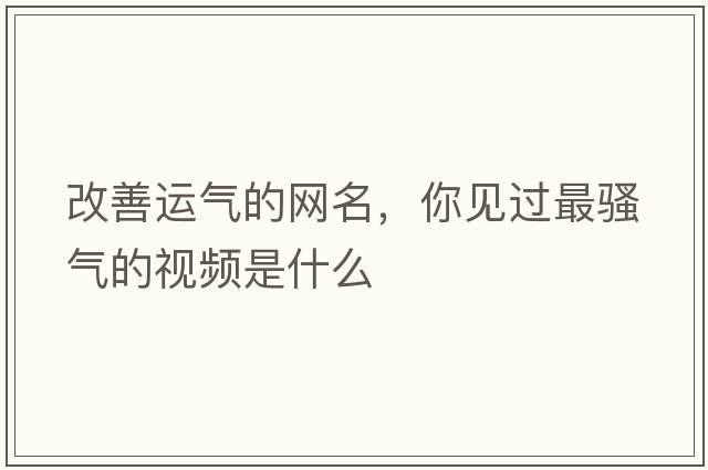 改善運氣的網(wǎng)名，你見過最騷氣的視頻是什么
