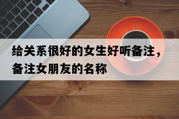給關系很好的女生好聽備注，備注女朋友的名稱