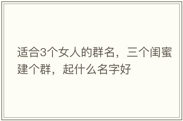 適合3個(gè)女人的群名，三個(gè)閨蜜建個(gè)群，起什么名字好