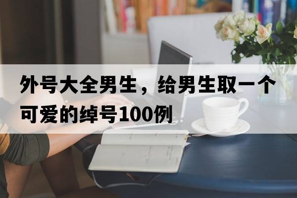 外號大全男生，給男生取一個可愛的綽號100例