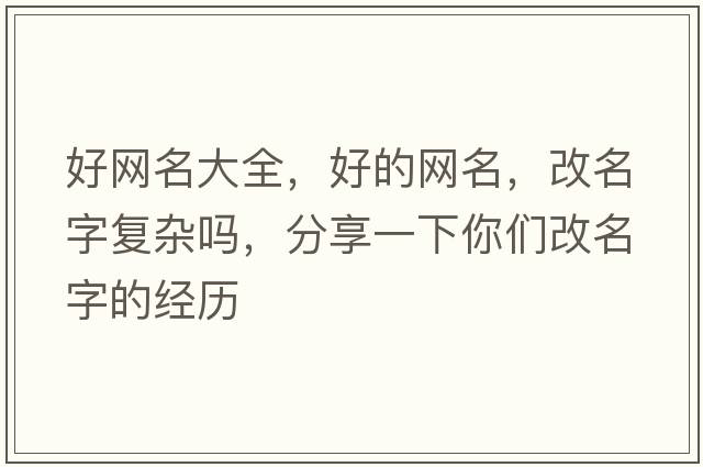 好網(wǎng)名大全，好的網(wǎng)名，改名字復(fù)雜嗎，分享一下你們改名字的經(jīng)歷