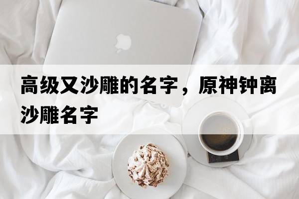 高級又沙雕的名字，原神鐘離沙雕名字