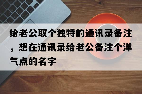 給老公取個獨特的通訊錄備注，想在通訊錄給老公備注個洋氣點的名字