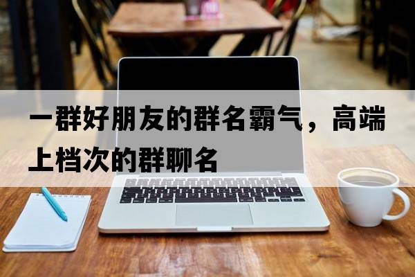 一群好朋友的群名霸氣，高端上檔次的群聊名