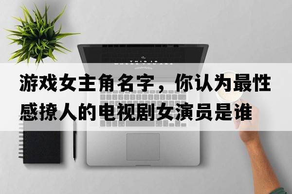 游戲女主角名字，你認為最性感撩人的電視劇女演員是誰